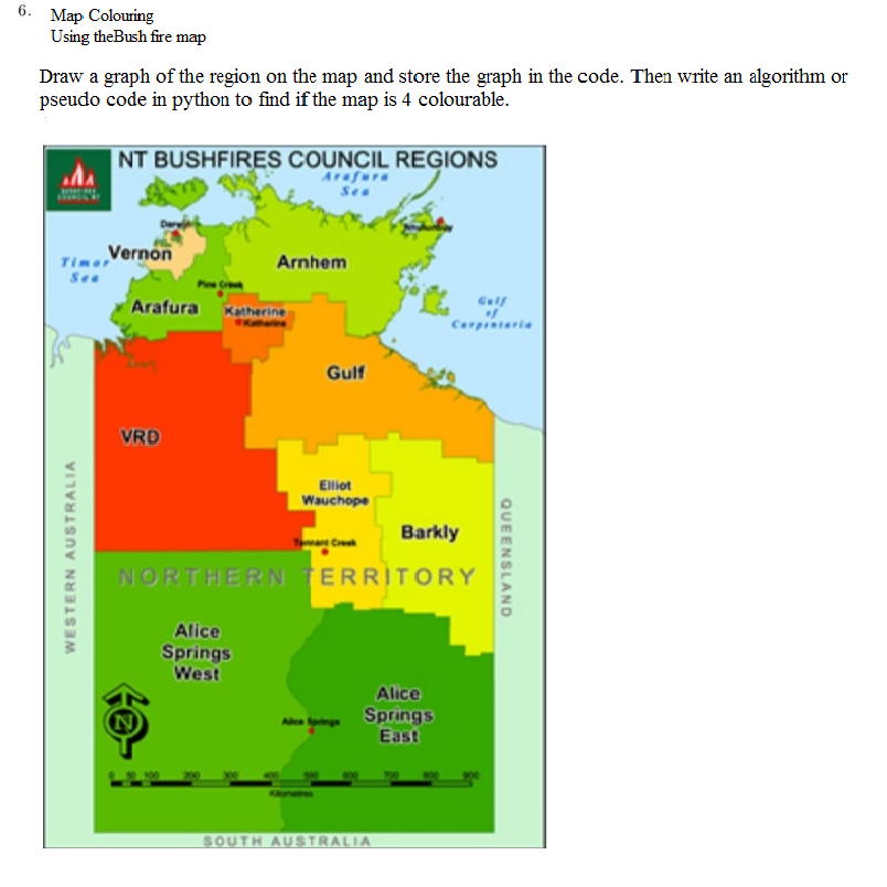 6. Map Colouring
Using theBush fire map
Draw a graph of the region on the map and store the graph in the code. Then write an algorithm or
pseudo code in python to find if the map is 4 colourable.
NT BUSHFIRES COUNCIL REGIONS
Arafura
See
Timer
Vernon
Arnhem
Sea
Gulf
Arafura Katherine
Carpintaria
Gulf
VRD
Elliot
Wauchope
Barkly
Cre
NORTHERN TERRITORY
Alice
Springs
West
Alice
N
Springs
East
SOUTH AUSTRALIA
WESTERN AUSTRALIA
QUEENSLAND
