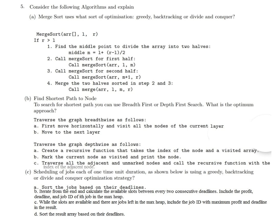 5.
Consider the following Algorithms and explain
(a) Merge Sort uses what sort of optimisation: greedy, backtracking or divide and conquer?
MergeSort (arr[), 1, r)
If r > 1
1. Find the middle point to divide the array into two halves:
middle m = 1+ (r-1)/2
2. Call mergeSort for first half:
Call mergeSort(arr, 1, m)
3. Call mergeSort for second half:
Call mergeSort(arr, m+1, r)
4. Merge the two halves sorted in step 2 and 3:
Call merge (arr, 1, m, r)
(b) Find Shortest Path to Node
To search for shortest path you can use Breadth First or Depth First Search. What is the optimum
approach?
Traverse the graph breadthwise as follows:
a. First move horizontally and visit all the nodes of the current layer
b. Move to the next layer
Traverse the graph depthwise as follows:
a. Create a recursive function that takes the index of the node and a visited array.
b. Mark the current node as visited and print the node.
c. Traversę all the adjacent and unmarked nodes and call the recursive function with the
index of the adjacent node.
(c) Scheduling of jobs each of one time unit duration, as shown below is using a greedy, backtracking
or divide and conquer optimization strategy?
a. Sort the jobs based on their deadlines.
b. Iterate from the end and calculate the available slots between every two consecutive deadlines. Include the profit,
deadline, and job ID of ith job in the max heap.
c. While the slots are available and there are jobs left in the max heap, include the job ID with maximum profit and deadline
in the result.
d. Sort the result array based on their deadlines.
