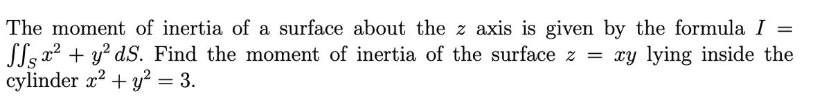 The moment of inertia of a surface about the z axis is given by the formula I =
SLs x2 + y? dS. Find the moment of inertia of the surface z = xy lying inside the
cylinder x? + y? = 3.
