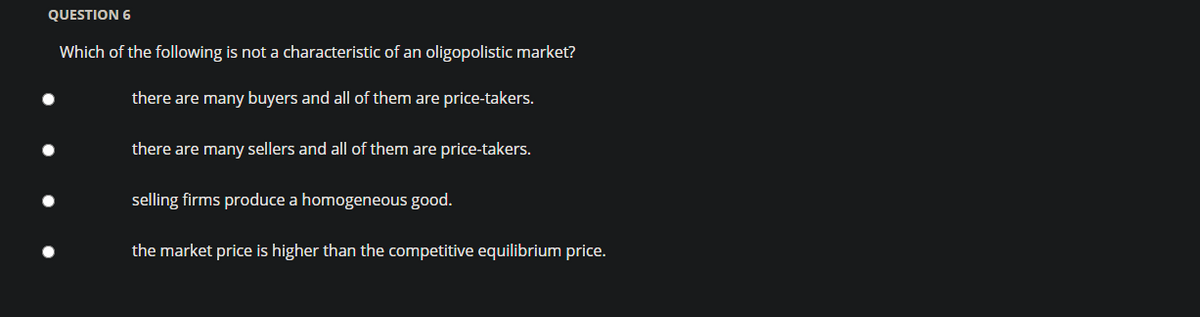 QUESTION 6
Which of the following is not a characteristic of an oligopolistic market?
there are many buyers and all of them are price-takers.
there are many sellers and all of them are price-takers.
selling firms produce a homogeneous good.
the market price is higher than the competitive equilibrium price.
