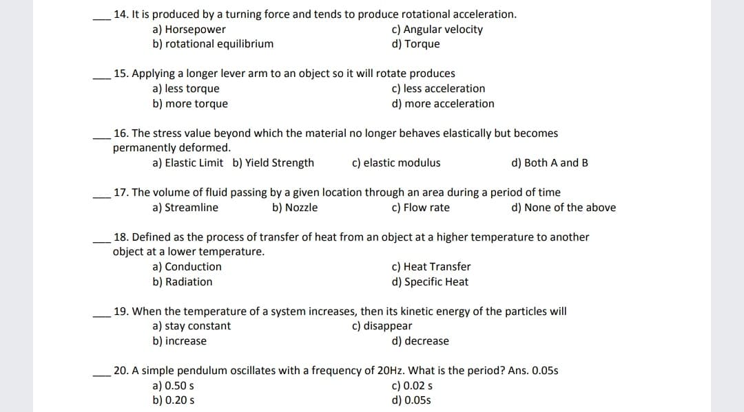 14. It is produced by a turning force and tends to produce rotational acceleration.
a) Horsepower
b) rotational equilibrium
c) Angular velocity
d) Torque
15. Applying a longer lever arm to an object so it will rotate produces
c) less acceleration
d) more acceleration
a) less torque
b) more torque
16. The stress value beyond which the material no longer behaves elastically but becomes
permanently deformed.
a) Elastic Limit b) Yield Strength
c) elastic modulus
d) Both A and B
17. The volume of fluid passing by a given location through an area during a period of time
a) Streamline
b) Nozzle
c) Flow rate
d) None of the above
18. Defined as the process of transfer of heat from an object at a higher temperature to another
object at a lower temperature.
c) Heat Transfer
d) Specific Heat
a) Conduction
b) Radiation
19. When the temperature of a system increases, then its kinetic energy of the particles will
a) stay constant
c) disappear
b) increase
d) decrease
20. A simple pendulum oscillates with a frequency of 20HZ. What is the period? Ans. 0.05s
a) 0.50 s
b) 0.20 s
c) 0.02 s
d) 0.05s
