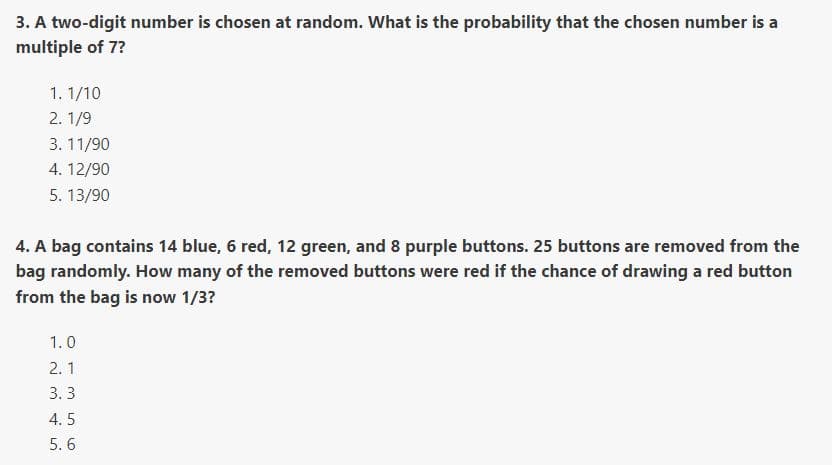 3. A two-digit number is chosen at random. What is the probability that the chosen number is a
multiple of 7?
1. 1/10
2. 1/9
3. 11/90
4. 12/90
5. 13/90
4. A bag contains 14 blue, 6 red, 12 green, and 8 purple buttons. 25 buttons are removed from the
bag randomly. How many of the removed buttons were red if the chance of drawing a red button
from the bag is now 1/3?
1.0
2. 1
3. 3
4. 5
5. 6
