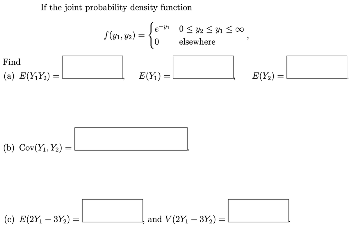 If the joint probability density function
0< y2 < Y1 <∞
f (yı, Y2)
elsewhere
Find
(a) E(Y¡Y½) =
E(Y1) =
E(Y2) =
(b) Cov(Y1, Y2) =
(c) E(2Y1 – 3Y,) =
and V (2Y1 – 3Y2) =
