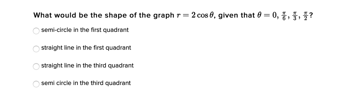 What would be the shape of the graph r = 2 cos 0, given that 0 = 0, 7, ?
semi-circle in the first quadrant
straight line in the first quadrant
straight line in the third quadrant
semi circle in the third quadrant
