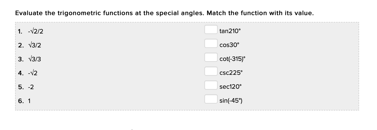 Evaluate the trigonometric functions at the special angles. Match the function with its value.
1. -V2/2
tan210°
2. V3/2
cos30°
3. V3/3
cot(-315)°
4. -V2
csc225°
5. -2
sec120°
6. 1
sin(-45°)
