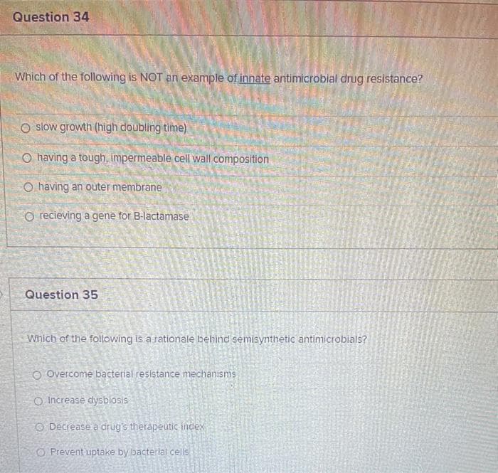 Question 34
Which of the following is NOT an example of innate antimicrobial drug resistance?
slow growth (high doubling time)
O having a tough, impermeable cell wall composition
O having an outer membrane
O recieving a gene for B-lactamase
Question 35
Which of the folowing is a rationale behind semisynthetic antimicrobials?
O Overcome bacterial resistance mechanisms
O Increase dysbiosis
O Decrease a drug's therapeutic index
O Prevent uptake by bacterlal cells
