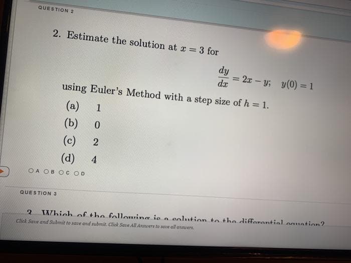 QUESTION 2
2. Estimate the solution at x = 3 for
%3D
dy
= 2x – y; y(0) = 1
dx
using Euler's Method with a step size of h = 1.
(a)
1
(b)
(c)
(d)
4
OA OB O COD
QUESTION 3
Which of the following ie o eolution to the diffarontiol oguntion?
Click Save and Submit to save and submit. Click Save All Anners to save all annvers.
