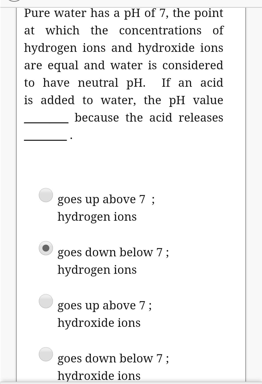 Pure water has a pH of 7, the point
at which the concentrations of
hydrogen ions and hydroxide ions
are equal and water is considered
to have neutral pH. If an acid
is added to water, the pH value
because the acid releases
goes up above 7 ;
hydrogen ions
goes down below 7;
hydrogen ions
goes up above 7;
hydroxide ions
goes down below 7 ;
hydroxide ions
