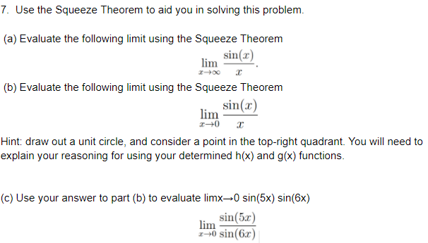 7. Use the Squeeze Theorem to aid you in solving this problem.
(a) Evaluate the following limit using the Squeeze Theorem
sin(x)
lim
(b) Evaluate the following limit using the Squeeze Theorem
sin(x)
lim
Hint: draw out a unit circle, and consider a point in the top-right quadrant. You will need to
explain your reasoning for using your determined h(x) and g(x) functions.
(c) Use your answer to part (b) to evaluate limx→0 sin(5x) sin(6x)
sin(5x)
lim
0 sin(6x)
