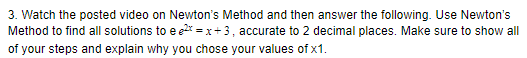 3. Watch the posted video on Newton's Method and then answer the following. Use Newton's
Method to find all solutions to e e2* = x+3, accurate to 2 decimal places. Make sure to show all
of your steps and explain why you chose your values of x1.
