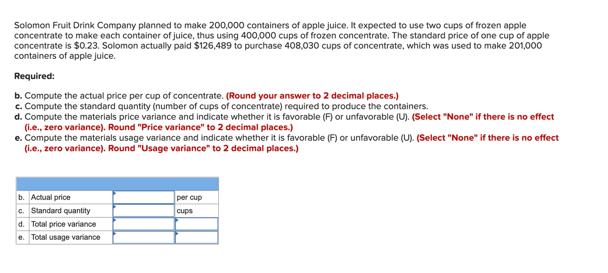 Solomon Fruit Drink Company planned to make 200,000 containers of apple juice. It expected to use two cups of frozen apple
concentrate to make each container of juice, thus using 400,000 cups of frozen concentrate. The standard price of one cup of apple
concentrate is $0.23. Solomon actually paid $126,489 to purchase 408,030 cups of concentrate, which was used to make 201,000
containers of apple juice.
Required:
b. Compute the actual price per cup of concentrate. (Round your answer to 2 decimal places.)
c. Compute the standard quantity (number of cups of concentrate) required to produce the containers.
d. Compute the materials price variance and indicate whether it is favorable (F) or unfavorable (U). (Select "None" if there is no effect
(i.e., zero variance). Round "Price variance" to 2 decimal places.)
e. Compute the materials usage variance and indicate whether it is favorable (F) or unfavorable (U). (Select "None" if there is no effect
(i.e., zero variance). Round "Usage variance" to 2 decimal places.)
b. Actual price
per cup
Standard quantity
C.
cups
d. Total price variance
e. Total usage variance
