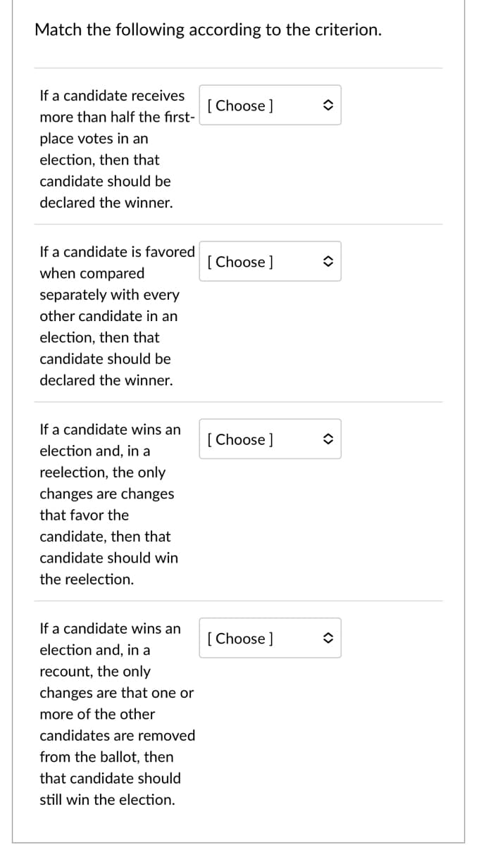 Match the following according to the criterion.
If a candidate receives
[ Choose ]
more than half the first-
place votes in an
election, then that
candidate should be
declared the winner.
If a candidate is favored
[ Choose ]
when compared
separately with every
other candidate in an
election, then that
candidate should be
declared the winner.
If a candidate wins an
[ Choose]
election and, in a
reelection, the only
changes are changes
that favor the
candidate, then that
candidate should win
the reelection.
If a candidate wins an
[ Choose ]
election and, in a
recount, the only
changes are that one or
more of the other
candidates are removed
from the ballot, then
that candidate should
still win the election.
<>
<>
<>
