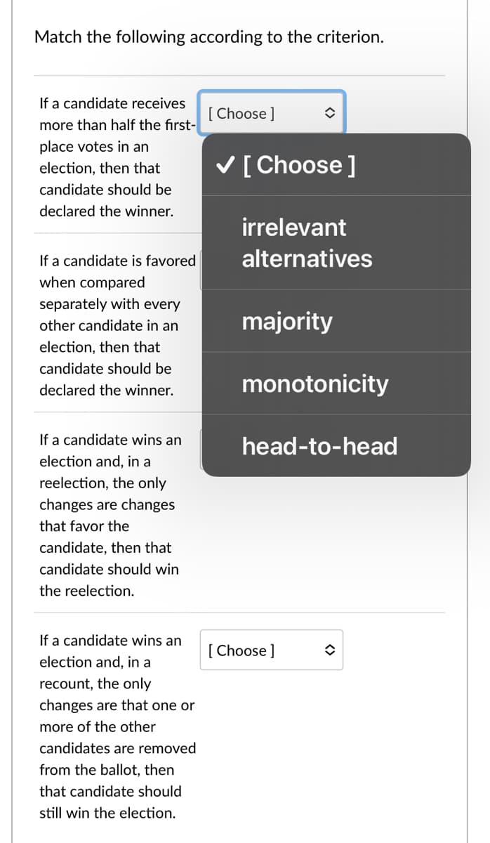 Match the following according to the criterion.
If a candidate receives
[ Choose ]
more than half the first-
place votes in an
V[Choose ]
election, then that
candidate should be
declared the winner.
irrelevant
If a candidate is favored
alternatives
when compared
separately with every
other candidate in an
majority
election, then that
candidate should be
monotonicity
declared the winner.
If a candidate wins an
head-to-head
election and, in a
reelection, the only
changes are changes
that favor the
candidate, then that
candidate should win
the reelection.
If a candidate wins an
[ Choose ]
election and, in a
recount, the only
changes are that one or
more of the other
candidates are removed
from the ballot, then
that candidate should
still win the election.
<>
