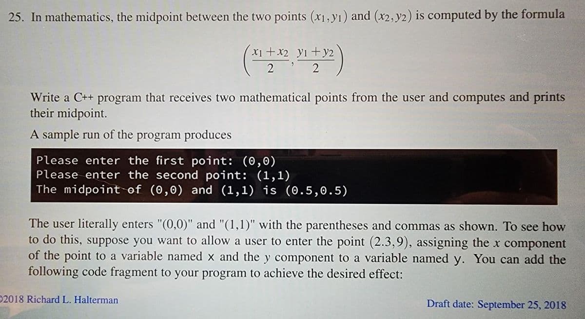 25. In mathematics, the midpoint between the two points (x1, y1) and (x2, y2) is computed by the formula
y2
(x1 + x2, 31 +32)
22
Write a C++ program that receives two mathematical points from the user and computes and prints
their midpoint.
A sample run of the program produces
Please enter the first point: (0,0)
Please enter the second point: (1,1)
The midpoint of (0,0) and (1,1) is (0.5, 0.5)
The user literally enters "(0,0)" and "(1,1)" with the parentheses and commas as shown. To see how
to do this, suppose you want to allow a user to enter the point (2.3,9), assigning the x component
of the point to a variable named x and the y component to a variable named y. You can add the
following code fragment to your program to achieve the desired effect:
2018 Richard L. Halterman
Draft date: September 25, 2018