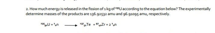 2. How much energyis released in the fission of 1 kg of U according to the equation below? The experimentally
determine masses of the products are 136.92532 amu and 96.91095 amu, respectively.
"Te +„Zr + 2*on
