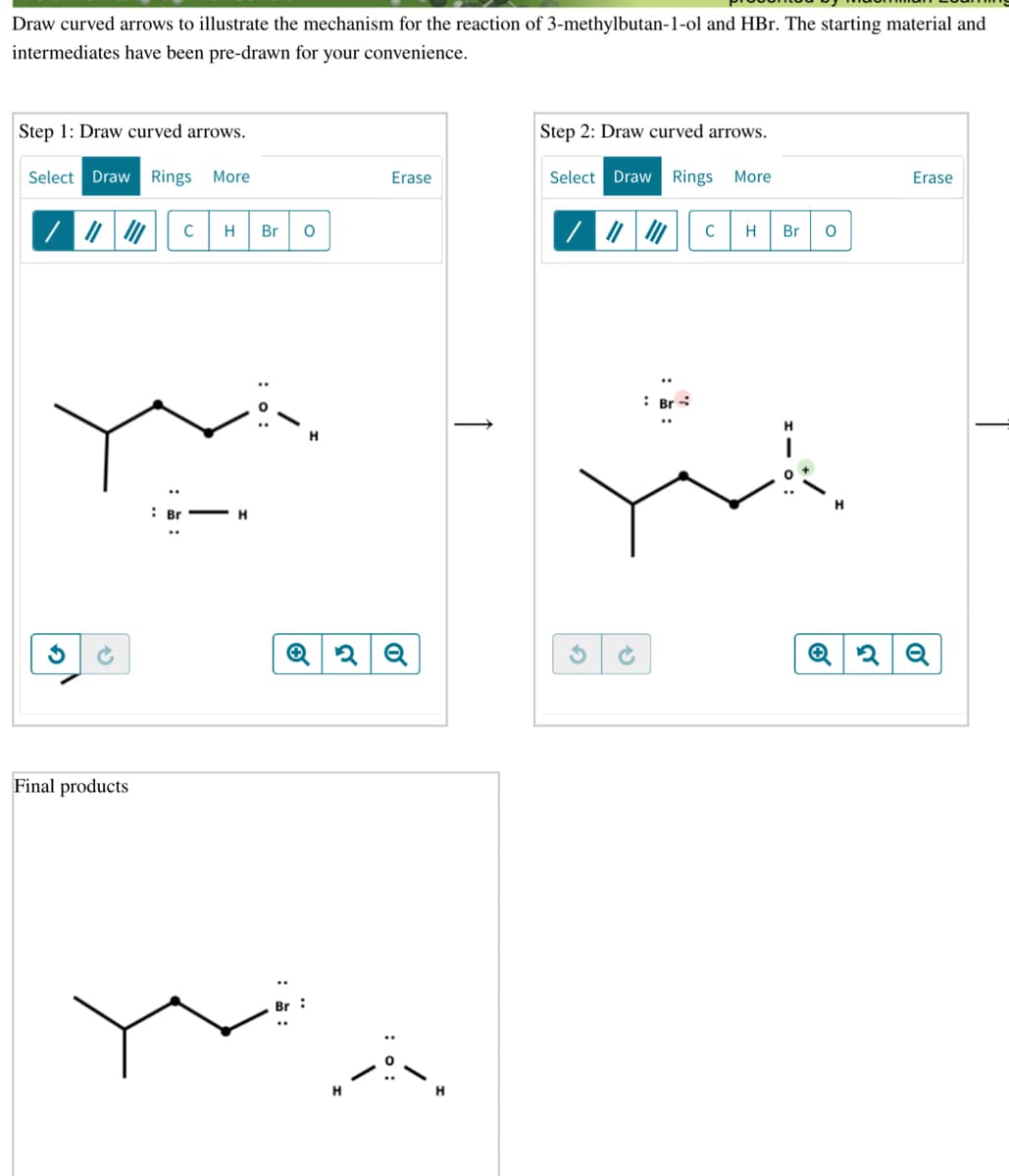 Draw curved arrows to illustrate the mechanism for the reaction of 3-methylbutan-1-ol and HBr. The starting material and
intermediates have been pre-drawn for your convenience.
Step 1: Draw curved arrows.
Step 2: Draw curved arrows.
Select Draw Rings More
Erase
Select Draw Rings More
Erase
H
Br
H
Br
: Br -
H
Final products
:
:0:
