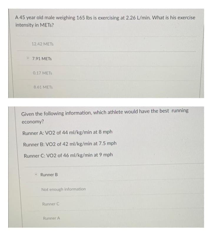 A 45 year old male weighing 165 lbs is exercising at 2.26 L/min. What is his exercise
intensity in METS?
12.42 METS
7.91 METS
0.17 METS
8.61 METS
Given the following information, which athlete would have the best running
economy?
Runner A: VO2 of 44 ml/kg/min at 8 mph
Runner B: VO2 of 42 ml/kg/min at 7.5 mph
Runner C: VO2 of 46 ml/kg/min at 9 mph
Runner B
Not enough information
Runner C
Runner A