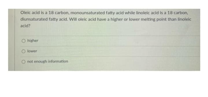 Oleic acid is a 18 carbon, monounsaturated fatty acid while linoleic acid is a 18 carbon,
diunsaturated fatty acid. Will oleic acid have a higher or lower melting point than linoleic
acid?
higher
lower
not enough information.