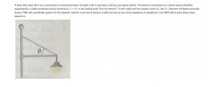 A lamp with mass 30.0 kg is connected to a horizontal beam of length 4.00 m and mass 5.00 kg (see figure below). The beam is connected to a vertical pole and further
supported by a cable connected above the lamp at 0= 40 to the vertical pole. Find the tension T in the cable and the reaction force (R, and R,) between the beam and pole.
Draw a FBD with coordinate system for this situation (which I must see to receive credit) and set up your three equations of equilibrium. Use MATLAB to solve these three
equations.
082
0