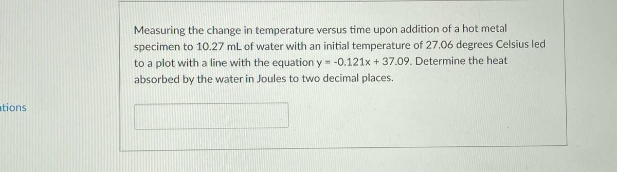 Measuring the change in temperature versus time upon addition of a hot metal
specimen to 10.27 mL of water with an initial temperature of 27.06 degrees Celsius led
to a plot with a line with the equation y = -0.121x + 37.09. Determine the heat
absorbed by the water in Joules to two decimal places.
ations
