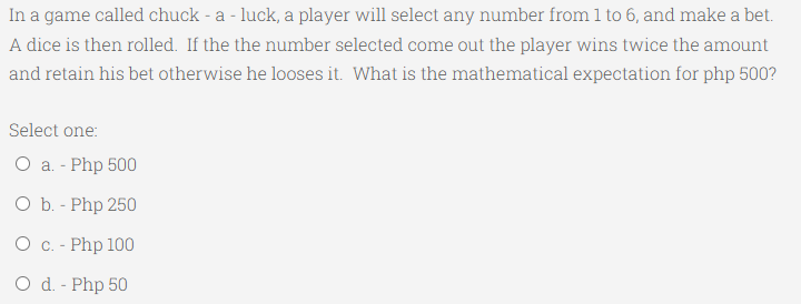 In a game called chuck - a - luck, a player will select any number from 1 to 6, and make a bet.
A dice is then rolled. If the the number selected come out the player wins twice the amount
and retain his bet otherwise he looses it. What is the mathematical expectation for php 500?
Select one:
O a. - Php 500
O b. - Php 250
О с. - Php 100
O d. - Php 50
