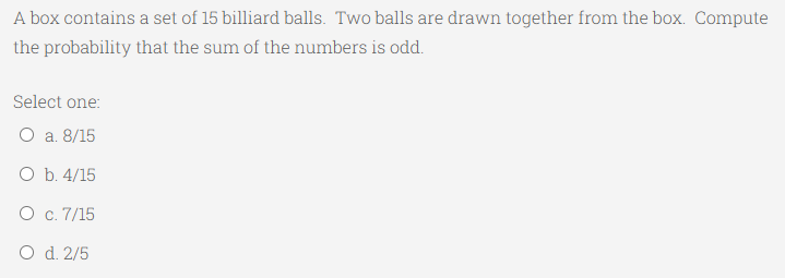 A box contains a set of 15 billiard balls. Two balls are drawn together from the box. Compute
the probability that the sum of the numbers is odd.
Select one:
O a. 8/15
O b. 4/15
O c. 7/15
O d. 2/5
