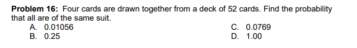 Problem 16: Four cards are drawn together from a deck of 52 cards. Find the probability
that all are of the same suit.
C. 0.0769
D. 1.00
A. 0.01056
B. 0.25
