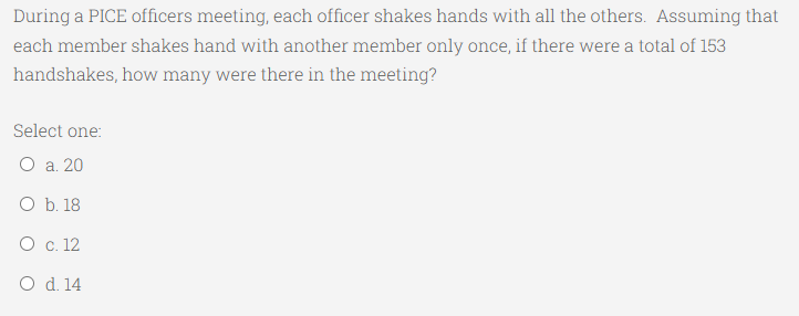 During a PICE officers meeting, each officer shakes hands with all the others. Assuming that
each member shakes hand with another member only once, if there were a total of 153
handshakes, how many were there in the meeting?
Select one:
О а. 20
O b. 18
О с. 12
O d. 14

