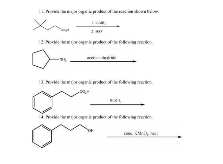 11. Provide the major organic product of the reaction shown below.
I. LIAIH,
2 H,0
co,H
12. Provide the major organic product of the following reaction.
-NH2
acetic anhydride
13. Provide the major organic product of the following reaction.
CO,H
SOCI,
14. Provide the major organic product of the following reaction.
OH
conc. KMNO4, heat
