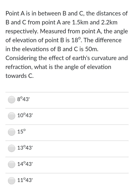 Point A is in between B and C, the distances of
B and C from point A are 1.5km and 2.2km
respectively. Measured from point A, the angle
of elevation of point B is 18°. The difference
in the elevations of B and C is 50m.
Considering the effect of earth's curvature and
refraction, what is the angle of elevation
towards C.
8°43'
10°43'
15°
13°43'
14°43'
11°43'