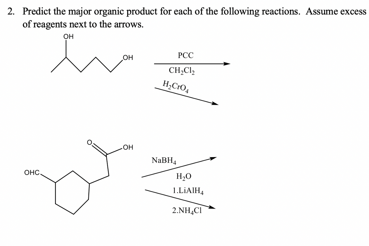 2. Predict the major organic product for each of the following reactions. Assume excess
of reagents next to the arrows.
OH
РСС
OH
CH,Cl2
H,CrO4
HO
NABH4
ОНС.
H2O
1.LİAIH4
2.NH4CI
