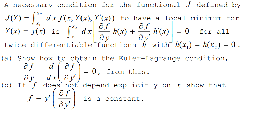 A necessary condition for the functional J defined by
J(Y) = |` dx f (x, Y(x), Y'(x)) to have a lgcal minimum for
ôf
ô f
h(x) +
ду
X1
Y(x) = y(x) is dx
h'(x)
for all
= 0
ду
twice-differentiable functions h with h(x,) = h(x,) = 0 .
X1
(a) Show how to obtain the Euler-Lagrange condition,
d (ôf
0, from this.
dy'
(b) If ƒ does not depend explicitly on
ôf
f - y'
ду
ду,
dx
x show that
is a constant.
