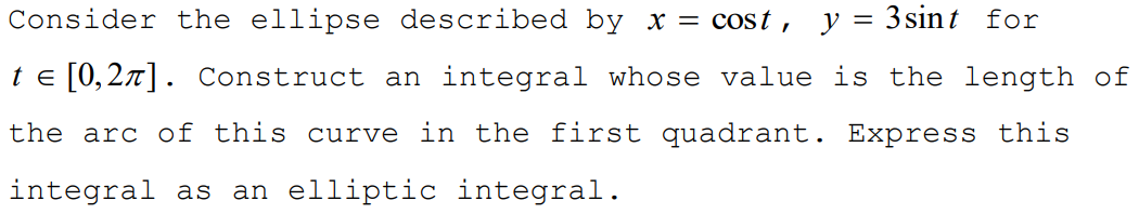 Consider the ellipse described by x = cost, y= 3sint for
te [0,2x]. Construct an integral whose value is the length of
the arc of this curve in the first quadrant. Express this
integral as
an elliptic integral.
