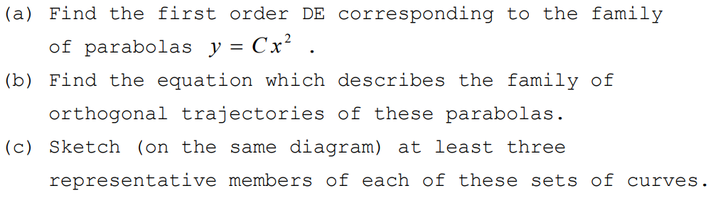 (a) Find the first order DE corresponding to the family
of parabolas y = Cx² .
||
(b) Find the equation which describes the family of
orthogonal trajectories of these parabolas.
(c) Sketch (on the same diagram) at least three
representative members of each of these sets of curves.
