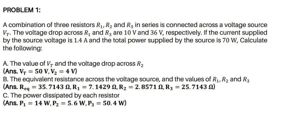 PROBLEM 1:
A combination of three resistors R1, R2 and R3 in series is connected across a voltage source
Vr. The voltage drop across R, and R3 are 10 V and 36 V, respectively. If the current supplied
by the source voltage is 1.4 A and the total power supplied by the source is 70 W, Calculate
the following:
A. The value of Vr and the voltage drop across R2
(Ans. VT = 50 V, V2 = 4 V)
B. The equivalent resistance across the voltage source, and the values of R1, R2 and R3
(Ans. Req
C. The power dissipated by each resistor
(Ans. P1 = 14 W, P2 = 5. 6 W, P3 = 50.4 W)
= 35.7143 N, R1 = 7.1429 N, R2 = 2.8571 N, R3 = 25.7143 N)

