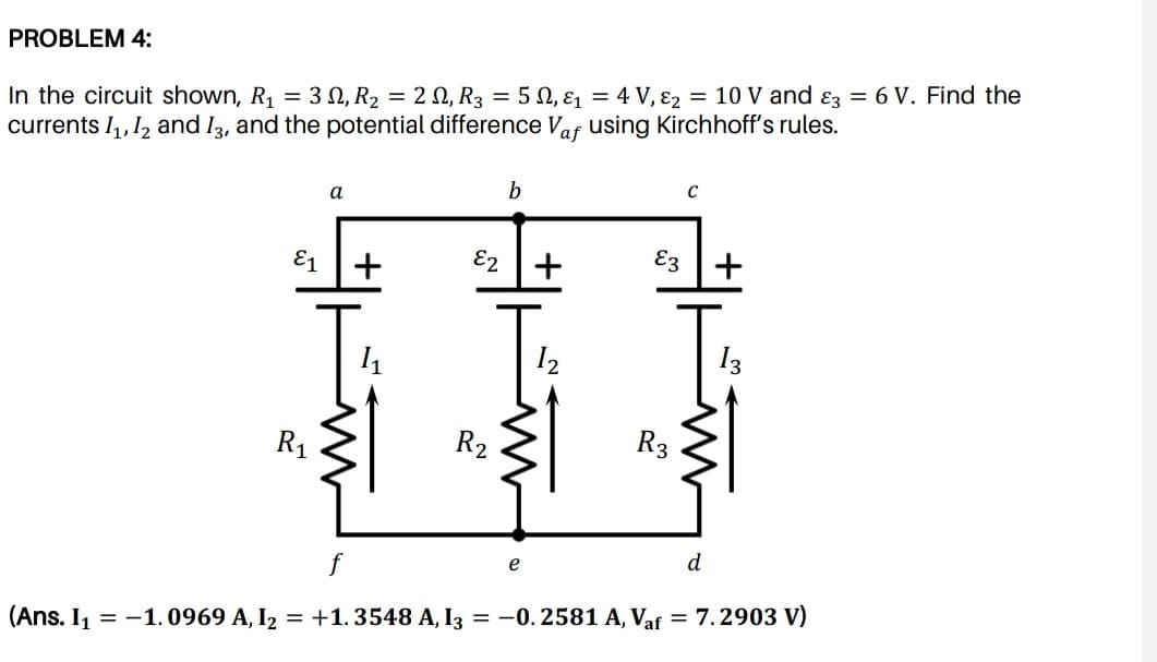 PROBLEM 4:
In the circuit shown, R1 = 3 N, R2 = 2 0, R3 = 5 0, E = 4 V, 82 = 10 V and ɛz = 6 V. Find the
currents I,,1, and I3, and the potential difference Vaf using Kirchhoff's rules.
E1
E2
E3
I2
I3
R1
R2
R3
d
f
(Ans. I, = -1.0969 A, I2 = +1. 3548 A, I3 = -0. 2581 A, Vaf = 7.2903 V)
