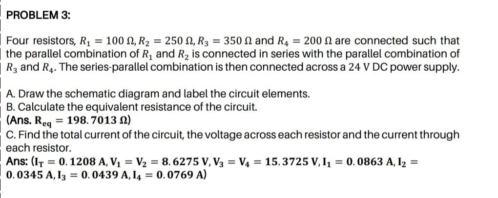 PROBLEM 3:
Four resistors, R1 = 100 N, R2 = 250 N, R3 = 350 N and R4 = 200 N are connected such that
the parallel combination of R, and R2 is connected in series with the parallel combination of
R3 and R4. The series-parallel combination is then connected across a 24 V DC power supply.
A. Draw the schematic diagram and label the circuit elements.
B. Calculate the equivalent resistance of the circuit.
(Ans. Req
= 198. 7013 N)
C. Find the total current of the circuit, the voltage across each resistor and the current through
each resistor.
Ans: (IT = 0. 1208 A, V1 = 2 = 8. 6275 V, V3 = V4 = 15.3725 V, I1 = 0.0863 A, I2 =
0. 0345 A, I3 = 0.0439 A, I4 = 0.0769 A)
