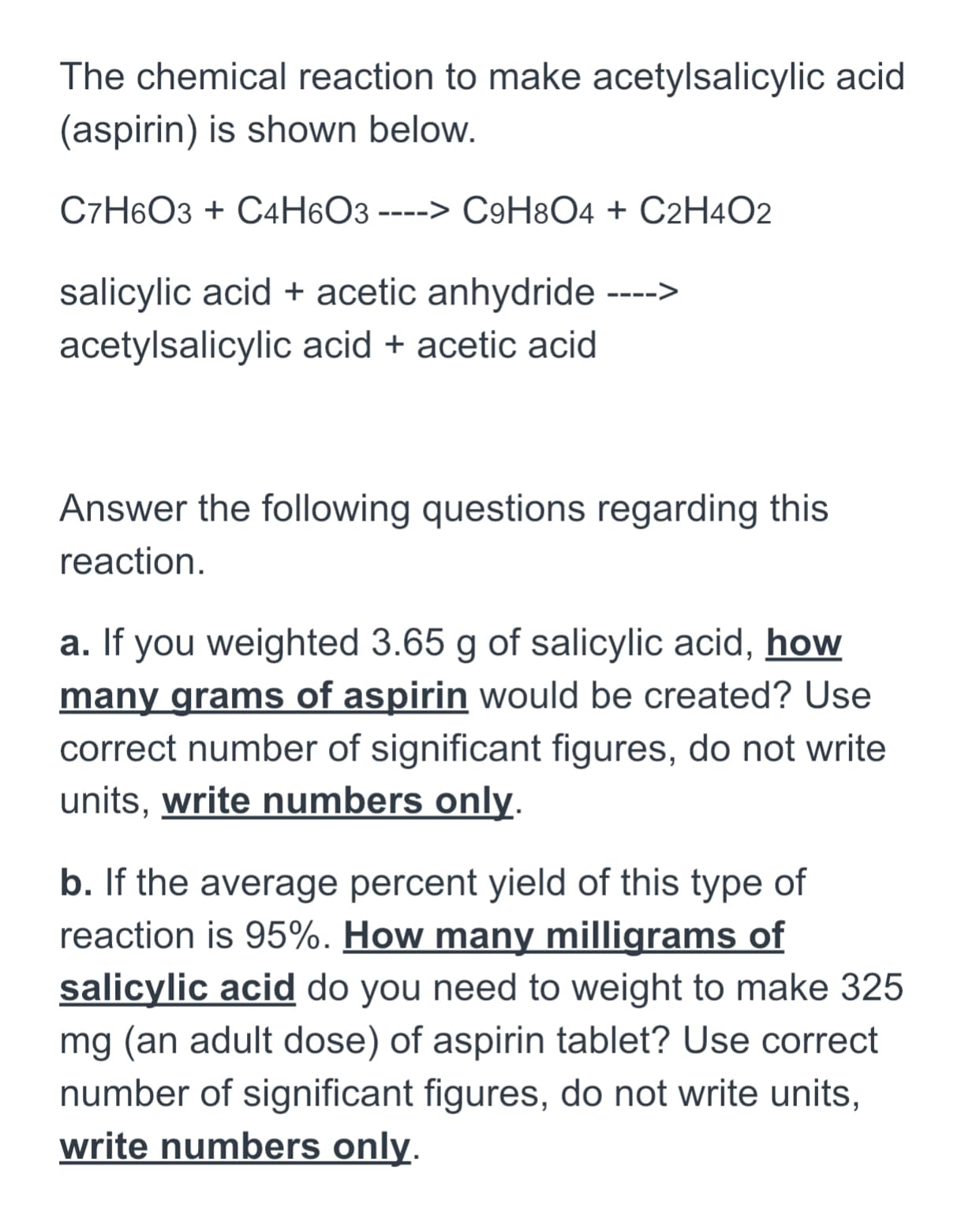 The chemical reaction to make acetylsalicylic acid
(aspirin) is shown below.
C7H6O3 + C4H6O3 ----> C9H8O4 + C2H4O2
salicylic acid + acetic anhydride ---->
acetylsalicylic acid + acetic acid
Answer the following questions regarding this
reaction.
a. If you weighted 3.65 g of salicylic acid, how
many grams of aspirin would be created? Use
correct number of significant figures, do not write
units, write numbers only.
b. If the average percent yield of this type of
reaction is 95%. How many milligrams of
salicylic acid do you need to weight to make 325
mg (an adult dose) of aspirin tablet? Use correct
number of significant figures, do not write units,
write numbers only.
