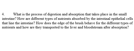 4.
What is the process of digestion and absorption that takes place in the small
intestine? How are different types of nutrients absorbed by the intestinal epithelial cells
that line the intestine? How does the edge of the brush behave for the different types of
nutrients and how are they transported to the liver and bloodstream after absorption?
