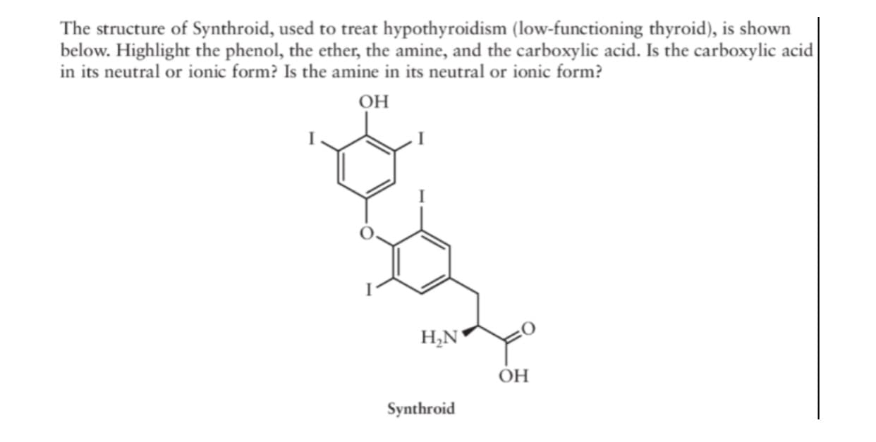 The structure of Synthroid, used to treat hypothyroidism (low-functioning thyroid), is shown
below. Highlight the phenol, the ether, the amine, and the carboxylic acid. Is the carboxylic acid
in its neutral or ionic form? Is the amine in its neutral or ionic form?
он
OH
Synthroid
