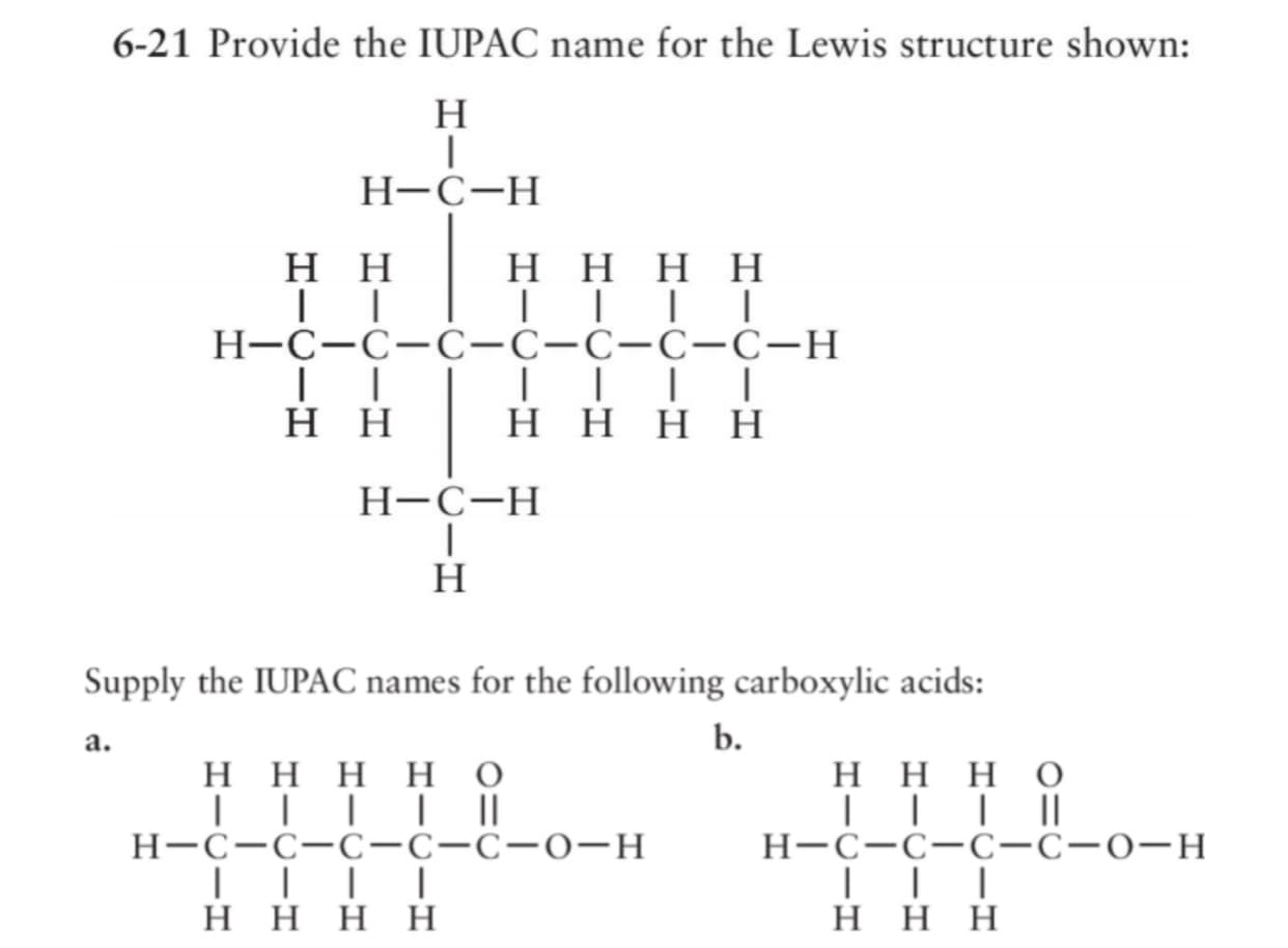 6-21 Provide the IUPAC name for the Lewis structure shown:
H
Н-С-Н
нн
нннн
||||
Н-С-С-С-С-С-С-С-н
||| |
нннн
нн
Н-С-Н
H
Supply the IUPAC names for the following carboxylic acids:
a.
b.
нннно
| || |||
Н-с-с-с-С-с-о-H
||| |
Η Η Η Η
ннно
||| ||
H-C-C-C-C-0-H
Η Η Η
