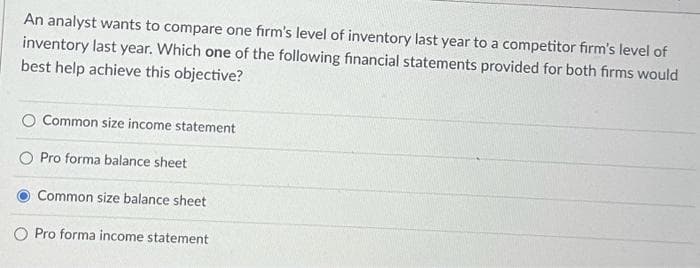 An analyst wants to compare one firm's level of inventory last year to a competitor firm's level of
inventory last year. Which one of the following financial statements provided for both firms would
best help achieve this objective?
Common size income statement
Pro forma balance sheet
Common size balance sheet
Pro forma income statement