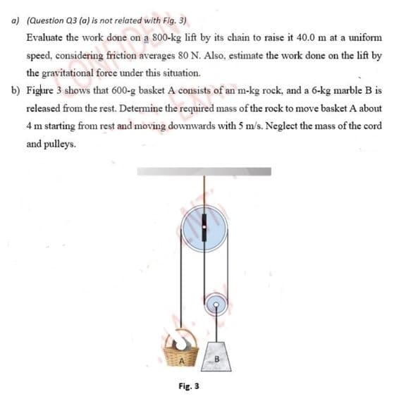 a) (Question Q3 (a) is not related with Fig. 3)
Evaluate the work done on a 800-kg lift by its chain to raise it 40.0 m at a uniform
speed, considering friction averages 80 N. Also, estimate the work done on the lift by
the gravitational foree under this situation.
b) Fighre 3 shows that 600-g basket A consists of an m-kg rock, and a 6-kg marble B is
released from the rest. Determine the required mass of the rock to move basket A about
4 m starting from rest and moving downwards with 5 m/s. Neglect the mass of the cord
and pulleys.
Fig. 3
