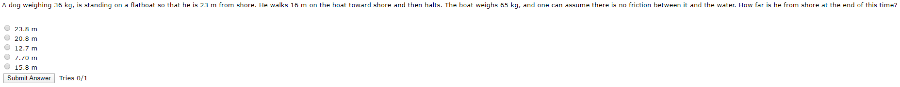 A dog weighing 36 kg, is standing on a flatboat so that he is 23 m from shore. He walks 16 m on the boat toward shore and then halts. The boat weighs 65 kg, and one can assume there is no friction between it and the water. How far is he from shore at the end of this time?
