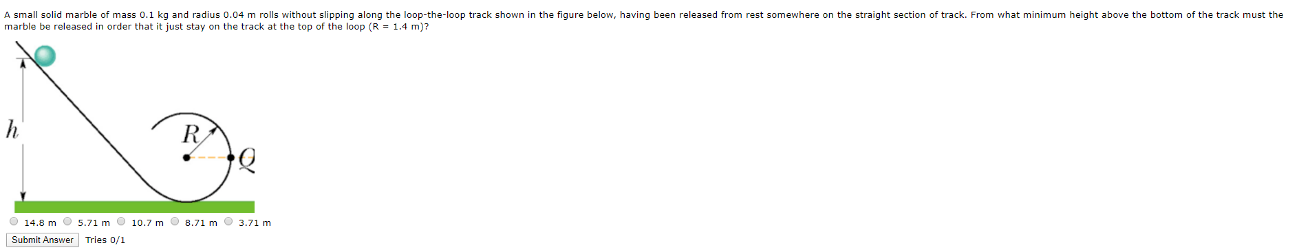 A small solid marble of mass 0.1 kg and radius 0.04 m rolls without slipping along the loop-the-loop track shown in the figure below, having been released from rest somewhere on the straight section of track. From what minimum height above the bottom of the track must the
marble be released in order that it just stay on the track at the top of the loop (R = 1.4 m)?
|h
R
O 14.8 m
5.71 m
10.7 m O 8.71 m
3.71 m
