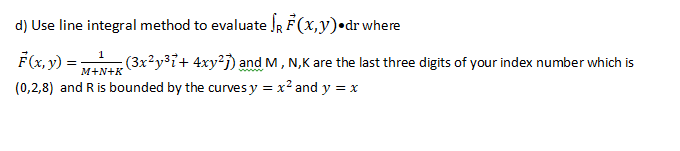 d) Use line integral method to evaluate JR F(x,y)•dr where
F(x, y) =
(0,2,8) and Ris bounded by the curvesy = x² and y = x
1
(3x²y³i+ 4xy²j) and M, N,K are the last three digits of your index number which is
M+N+K
www
