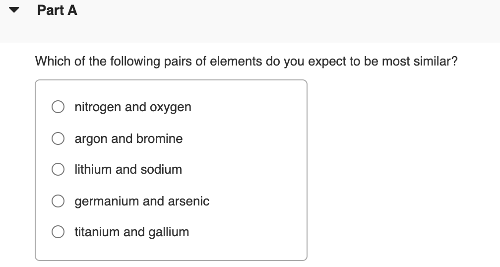 Part A
Which of the following pairs of elements do you expect to be most similar?
nitrogen and oxygen
argon and bromine
lithium and sodium
germanium and arsenic
titanium and gallium
