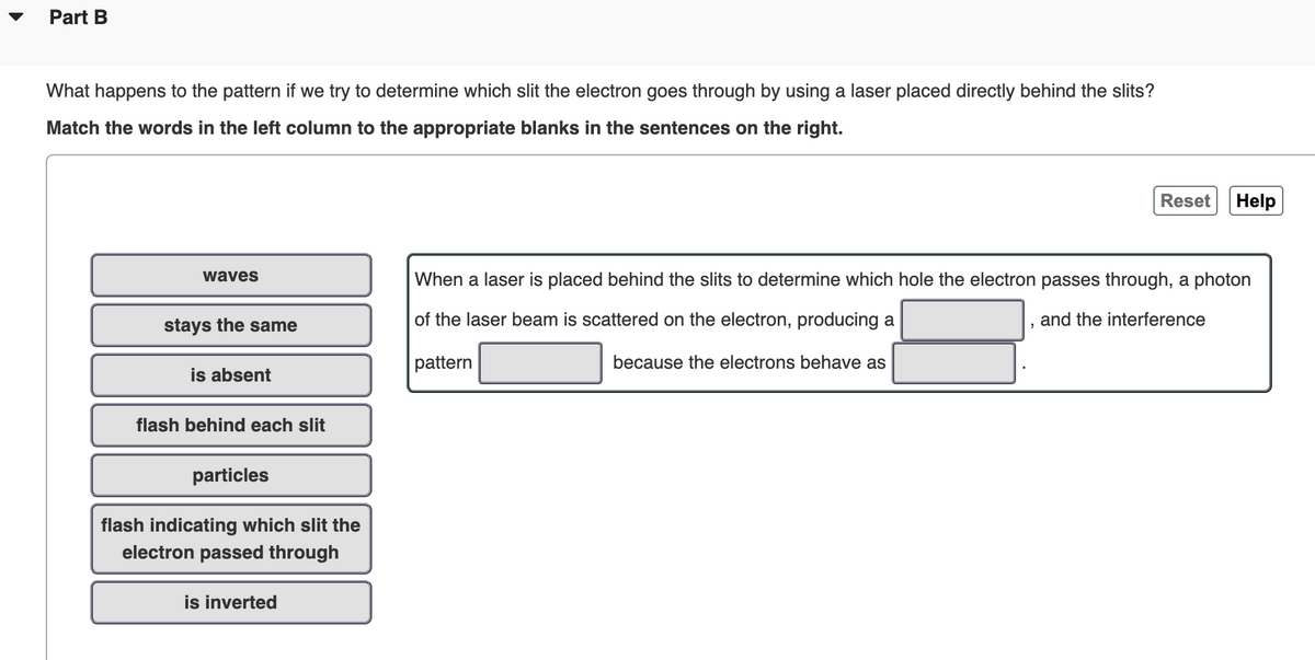 Part B
What happens to the pattern if we try to determine which slit the electron goes through by using a laser placed directly behind the slits?
Match the words in the left column to the appropriate blanks in the sentences on the right.
Reset
Help
waves
When a laser is placed behind the slits to determine which hole the electron passes through, a photon
stays the same
of the laser beam is scattered on the electron, producing a
and the interference
pattern
because the electrons behave as
is absent
flash behind each slit
particles
flash indicating which slit the
electron passed through
is inverted
