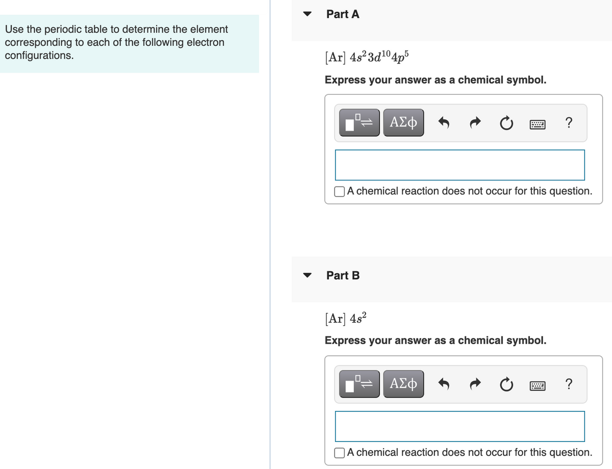 Part A
Use the periodic table to determine the element
corresponding to each of the following electron
configurations.
[Ar] 4s²3d1°4p³
Express your answer as a chemical symbol.
ΑΣφ
?
A chemical reaction does not occur for this question.
Part B
[Ar] 4s?
Express your answer as a chemical symbol.
O.
ΑΣφ
A chemical reaction does not occur for this question.

