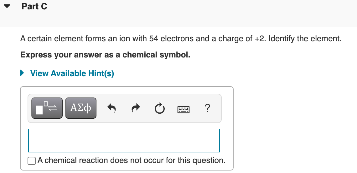 Part C
A certain element forms an ion with 54 electrons and a charge of +2. Identify the element.
Express your answer as a chemical symbol.
• View Available Hint(s)
?
A chemical reaction does not occur for this question.
